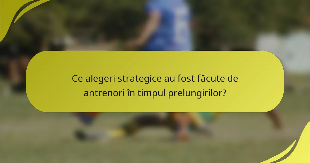 Ce alegeri strategice au fost făcute de antrenori în timpul prelungirilor?